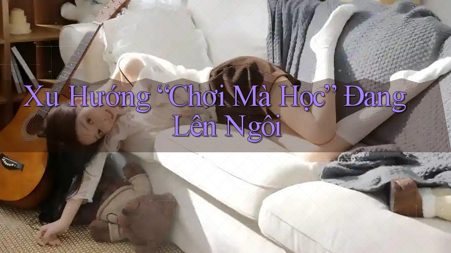 Xu Hướng “Chơi Mà Học” Đang Lên Ngôi Xu Hướng “Chơi Mà Học” Đang Lên Ngôi