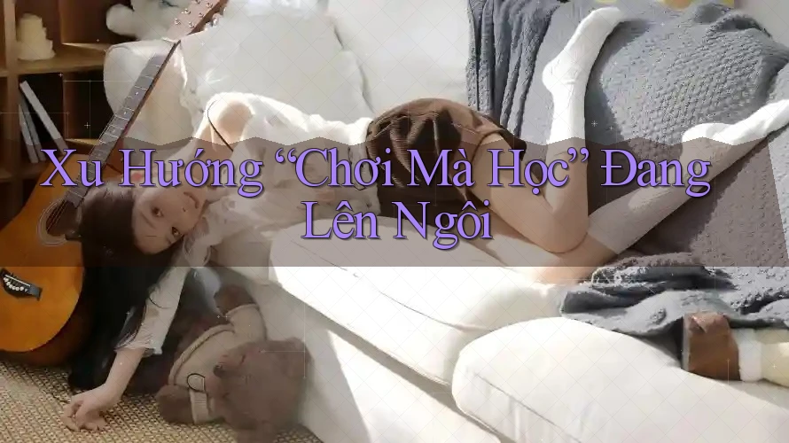 Xu Hướng “Chơi Mà Học” Đang Lên Ngôi Xu Hướng “Chơi Mà Học” Đang Lên Ngôi